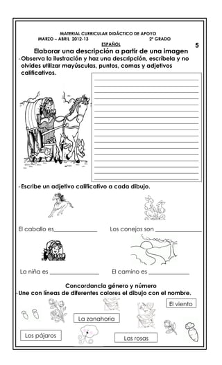 MATERIAL CURRICULAR DIDÁCTICO DE APOYO
MARZO – ABRIL 2012-13 2º GRADO
ESPAÑOL
Elaborar una descripción a partir de una imagen
-Observa la ilustración y haz una descripción, escríbela y no
olvides utilizar mayúsculas, puntos, comas y adjetivos
calificativos.
-Escribe un adjetivo calificativo a cada dibujo.
El caballo es_______________ Los conejos son ________________
La niña es _________________ El camino es ______________
Concordancia género y número
-Une con líneas de diferentes colores el dibujo con el nombre.
5
_________________________________________
_________________________________________
_________________________________________
_________________________________________
_________________________________________
_________________________________________
_________________________________________
_________________________________________
_________________________________________
_________________________________________
_________________________________________
_________________________________________
_________________________________________
_________________________________________
_________________________________________
_________________________________________
_________________________________________
La zanahoria
Los pájaros
El viento
Las rosas
 