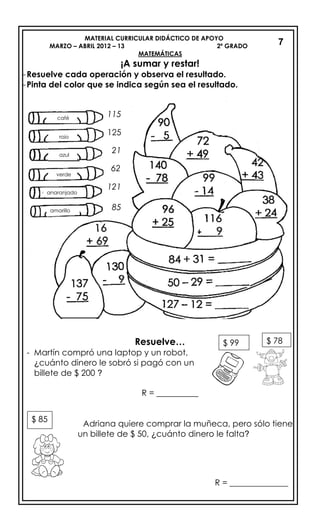 MATERIAL CURRICULAR DIDÁCTICO DE APOYO
MARZO – ABRIL 2012 – 13 2º GRADO
MATEMÁTICAS
¡A sumar y restar!
-Resuelve cada operación y observa el resultado.
-Pinta del color que se indica según sea el resultado.
Resuelve…
- Martín compró una laptop y un robot,
¿cuánto dinero le sobró si pagó con un
billete de $ 200 ?
R = __________
Adriana quiere comprar la muñeca, pero sólo tiene
un billete de $ 50, ¿cuánto dinero le falta?
R = ______________
7
verde
anaranjado
café
rojo
azul
amarillo
$ 99 $ 78
$ 85
115
125
21
62
121
85
 