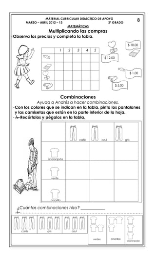 MATERIAL CURRICULAR DIDÁCTICO DE APOYO
MARZO – ABRIL 2012 – 13 2º GRADO
MATEMÁTICAS
Multiplicando las compras
-Observa los precios y completa la tabla.
Combinaciones
Ayuda a Andrés a hacer combinaciones.
-Con los colores que se indican en la tabla, pinta los pantalones
y las camisetas que están en la parte inferior de la hoja.
-Recórtalos y pégalos en la tabla.
¿Cuántas combinaciones hizo? ____________

8
1 2 3 4 5
$ 12.00
$ 5.00
$ 1.00
$ 10.00
café azul gris
anaranjada
verde
amarilla
cafés gris azul
verdes amarillas
anaranjadas
 