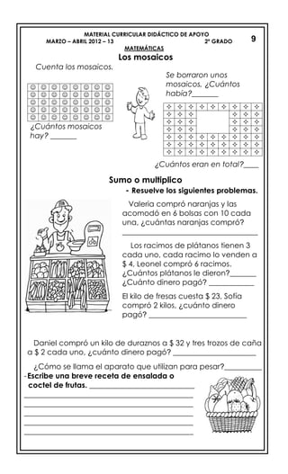 MATERIAL CURRICULAR DIDÁCTICO DE APOYO
MARZO – ABRIL 2012 – 13 2º GRADO
MATEMÁTICAS
Los mosaicos
Cuenta los mosaicos.
¿Cuántos eran en total?____
Sumo o multiplico
- Resuelve los siguientes problemas.
Daniel compró un kilo de duraznos a $ 32 y tres trozos de caña
a $ 2 cada uno, ¿cuánto dinero pagó? ______________________
¿Cómo se llama el aparato que utilizan para pesar?__________
-Escribe una breve receta de ensalada o
coctel de frutas. ____________________________
_____________________________________________
_____________________________________________
_____________________________________________
_____________________________________________
_____________________________________________
9
       
       
       
       
       
¿Cuántos mosaicos
hay? _______
Se borraron unos
mosaicos, ¿Cuántos
había?_______
        
     
     
     
        
        
        
Valeria compró naranjas y las
acomodó en 6 bolsas con 10 cada
una, ¿cuántas naranjas compró?
____________________________________
Los racimos de plátanos tienen 3
cada uno, cada racimo lo venden a
$ 4, Leonel compró 6 racimos.
¿Cuántos plátanos le dieron?_______
¿Cuánto dinero pagó? ____________
El kilo de fresas cuesta $ 23, Sofía
compró 2 kilos, ¿cuánto dinero
pagó? __________________________
 