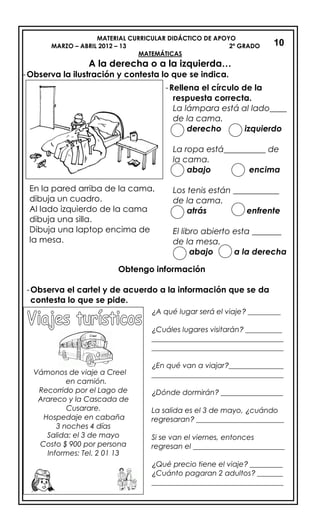 MATERIAL CURRICULAR DIDÁCTICO DE APOYO
MARZO – ABRIL 2012 – 13 2º GRADO
MATEMÁTICAS
A la derecha o a la izquierda…
-Observa la ilustración y contesta lo que se indica.
Obtengo información
-Observa el cartel y de acuerdo a la información que se da
contesta lo que se pide.
10
-Rellena el círculo de la
respuesta correcta.
La lámpara está al lado____
de la cama.
derecho izquierdo
La ropa está__________ de
la cama.
abajo encima
Los tenis están ___________
de la cama.
atrás enfrente
El libro abierto esta _______
de la mesa.
abajo a la derecha
En la pared arriba de la cama,
dibuja un cuadro.
Al lado izquierdo de la cama
dibuja una silla.
Dibuja una laptop encima de
la mesa.
Vámonos de viaje a Creel
en camión.
Recorrido por el Lago de
Arareco y la Cascada de
Cusarare.
Hospedaje en cabaña
3 noches 4 días
Salida: el 3 de mayo
Costo $ 900 por persona
Informes: Tel. 2 01 13
¿A qué lugar será el viaje? _________
¿Cuáles lugares visitarán? __________
____________________________________
____________________________________
¿En qué van a viajar?_______________
____________________________________
¿Dónde dormirán? _________________
La salida es el 3 de mayo, ¿cuándo
regresaran? ________________________
Si se van el viernes, entonces
regresan el _________________________
¿Qué precio tiene el viaje? _________
¿Cuánto pagaran 2 adultos? _______
____________________________________
 
