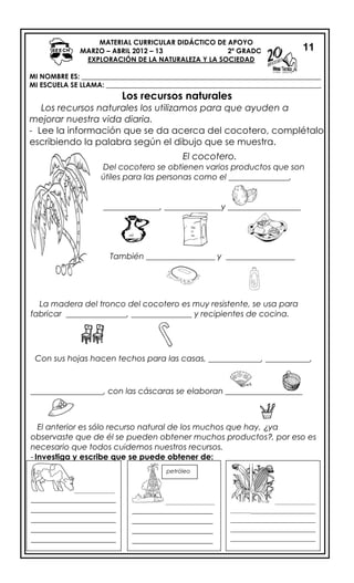 MATERIAL CURRICULAR DIDÁCTICO DE APOYO
MARZO – ABRIL 2012 – 13 2º GRADO
EXPLORACIÓN DE LA NATURALEZA Y LA SOCIEDAD
MI NOMBRE ES: _____________________________________________________________________
MI ESCUELA SE LLAMA: ______________________________________________________________
Los recursos naturales
Los recursos naturales los utilizamos para que ayuden a
mejorar nuestra vida diaria.
- Lee la información que se da acerca del cocotero, complétalo
escribiendo la palabra según el dibujo que se muestra.
11
El cocotero.
Del cocotero se obtienen varios productos que son
útiles para las personas como el _______________,
______________, ______________y __________________
También _________________ y _________________
La madera del troco del cocotero es muy resistente,
se usa para fabricar _______________, _______________
Ha
ri
na
La madera del tronco del cocotero es muy resistente, se usa para
fabricar _______________, _______________ y recipientes de cocina.
Con sus hojas hacen techos para las casas, _____________, ___________,
__________________, con las cáscaras se elaboran ___________________
El anterior es sólo recurso natural de los muchos que hay, ¿ya
observaste que de él se pueden obtener muchos productos?, por eso es
necesario que todos cuidemos nuestros recursos.
- Investiga y escribe que se puede obtener de:
______________
_____________________
_____________________
_____________________
_____________________
_____________________
___________________
_________________
____________________
____________________
____________________
____________________
________
______________
_______________________
_____________________
_____________________
_____________________
_____________________
petróleo
oil
 