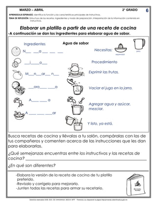 Derechos reservados GOB. EDO. DE CHIHUAHUA. SEECH. MTP. Ponemos a su disposición la página http//primarias.cetechihuahua.gob.mx
MARZO – ABRIL 2° GRADO
Elaborar un platillo a partir de una receta de cocina
-A continuación se dan los ingredientes para elaborar agua de sabor.
acompañar tus platillos. Completa el nombre.
Busca recetas de cocina y llévalas a tu salón, compáralas con las de
tus compañeros y comenten acerca de las instrucciones que les dan
para elaborarlas.
¿Qué semejanzas encuentras entre los instructivos y las recetas de
cocina? ___________________________________________________________
¿En qué son diferentes?
6
APRENDIZAJE ESPERADO. Identifica la función y las características principales de instructivos.
TEMA DE REFLEXIÓN. Estructura de las recetas: ingredientes y modo de preparación. Interpretación de la información contenida en
instructivos.
TEMA DE REFLEXIÓN.
Ingredientes
N___ ___a ___ ___ ___
___i_____o___
M___n___ar___ n___
___oro____ ____a
A____ ____ a
A ____ ____ ____ar
Agua de sabor
Necesitas:
exprimidor
jarra
Procedimiento
Exprimir las frutas.
Vaciar el jugo en la jarra.
Agregar agua y azúcar,
mezclar.
Y listo, ya está.
-Elabora la versión de la receta de cocina de tu platillo
preferido.
-Revísalo y corrígelo para mejorarlo.
-Junten todas las recetas para armar su recetario.
 
