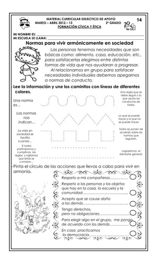 MATERIAL CURRICULAR DIDÁCTICO DE APOYO
MARZO – ABRIL 2012 – 13 2º GRADO
FORMACIÓN CÍVICA Y ÉTICA
MI NOMBRE ES: _____________________________________________________________________
MI ESCUELA SE LLAMA: ______________________________________________________________
Normas para vivir armónicamente en sociedad
-Lee la información y une los caminitos con líneas de diferentes
colores.
14
Una norma
es…
Una regla que se
debe seguir o la
que ajusta las
conductas de
todos.
Las normas
nos
indican…
Lo que se puede
hacer y lo que no
se puede hacer.
La vida en
sociedad se
facilita
cuando…
Todos se ponen de
acuerdo sobre las
normas que
seguirán.
Si todos
participamos y
cumplimos las
reglas y vigilamos
que éstas se
cumplan…
Lograremos el
bienestar general.
Las personas tenemos necesidades que son
básicas como: alimento, casa, educación, etc.,
para satisfacerlas elegimos entre distintas
formas de vida que nos ayudaran a progresar.
Al relacionarnos en grupo para satisfacer
necesidades individuales debemos apegarnos
a normas de conducta.
-Pinta el círculo de las acciones que llevas a cabo para vivir en
armonía.
Respeto a mis compañeros……………
Respeto a las personas y los objetos
que hay en la casa, la escuela y la
comunidad……………………………......
Acepto que se cause daño
a los demás………………………………..
Tengo derechos,
pero no obligaciones………………………
Para elegir algo en el grupo, me pongo
de acuerdo con los demás…………….
En casa practicamos
la democracia……………………………
.
 