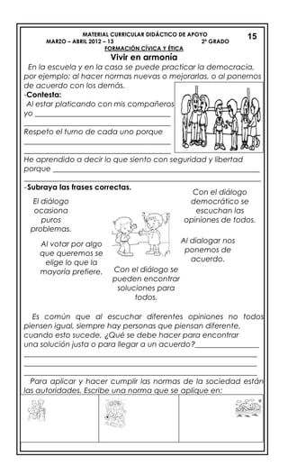 MATERIAL CURRICULAR DIDÁCTICO DE APOYO
MARZO – ABRIL 2012 – 13 2º GRADO
FORMACIÓN CÍVICA Y ÉTICA
Vivir en armonía
En la escuela y en la casa se puede practicar la democracia,
por ejemplo; al hacer normas nuevas o mejorarlas, o al ponernos
de acuerdo con los demás.
-Contesta:
Al estar platicando con mis compañeros
yo ____________________________________
_______________________________________
Respeto el turno de cada uno porque
_______________________________________
_______________________________________
He aprendido a decir lo que siento con seguridad y libertad
porque _______________________________________________________
_______________________________________________________________
-Subraya las frases correctas.
.
Es común que al escuchar diferentes opiniones no todos
piensen igual, siempre hay personas que piensan diferente,
cuando esto sucede, ¿Qué se debe hacer para encontrar
una solución justa o para llegar a un acuerdo?_________________
______________________________________________________________
______________________________________________________________
______________________________________________________________
Para aplicar y hacer cumplir las normas de la sociedad están
las autoridades. Escribe una norma que se aplique en:
15
Al votar por algo
que queremos se
elige lo que la
mayoría prefiere.
lo que la mayoría
prefiere.
Al dialogar nos
ponemos de
acuerdo.
Con el diálogo
democrático se
escuchan las
opiniones de todos.
Con el diálogo se
pueden encontrar
soluciones para
todos.
El diálogo
ocasiona
puros
problemas.
 