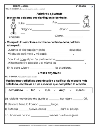 Derechos reservados GOB. EDO. DE CHIHUAHUA. SEECH. MTP. Ponemos a su disposición la página http//primarias.cetechihuahua.gob.mx
MARZO – ABRIL 2° GRADO
TEMA DE REFLEXIÓN. Correspondencia entre escritura y oralidad.
Palabras opuestas
- Escribe las palabras que signifiquen lo contrario.
- Completa las oraciones escribe lo contrario de la palabra
subrayada.
Durante el día trabajo y en la __________________ descanso.
Mi abuelo está viejo y mi papá ____________________.
Don José abre el portón, y el viento lo ______________________.
Mi hermano tira papeles y él mismo los ______________________.
En la casa subo y ___________________ las escaleras.
Frases adjetivas
TEMA DE REFLEXIÓN. Frases adjetivas para describir.
-Usa las frases adjetivas para describir o calificar de manera más
detallada, escríbelas en los espacios que completen la oración.
La tableta nueva que me gusta es ________ costosa y ________ útil.
El elefante tiene la trompa _________ larga.
El autobús ________nuevo, cobra __________ caro el pasaje.
Sube ______________
Delgado_______________
___
Enojado ________________
Blanco ________________
Cierra __________________
Frío _________________
demasiado - tan - más - muy - menos
Los hombres no son ______________ fuertes que las mujeres.
7
 