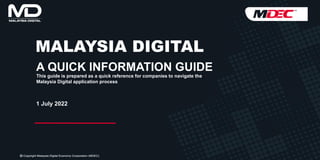 MALAYSIA DIGITAL
A QUICK INFORMATION GUIDE
1 July 2022
This guide is prepared as a quick reference for companies to navigate the
Malaysia Digital application process
 