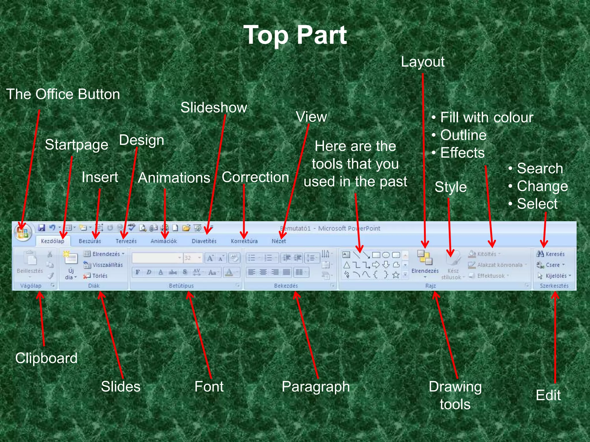 Top Part
                                                           Layout

The Office Button
                           Slideshow
                                            View               • Fill with colour
                                                               • Outline
     Startpage Design                         Here are the     • Effects
                                             tools that you                  • Search
             Insert   Animations Correction used in the past
                                                                Style        • Change
                                                                             • Select




 Clipboard
                Slides       Font         Paragraph            Drawing
                                                                               Edit
                                                                tools
 