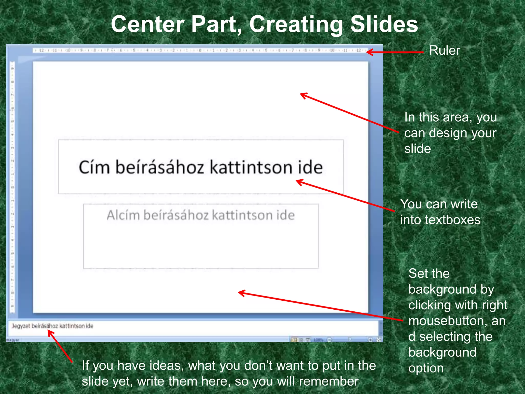 Center Part, Creating Slides
                                                            Ruler




                                                       In this area, you
                                                       can design your
                                                       slide



                                                       You can write
                                                       into textboxes



                                                        Set the
                                                        background by
                                                        clicking with right
                                                        mousebutton, an
                                                        d selecting the
                                                        background
If you have ideas, what you don’t want to put in the    option
slide yet, write them here, so you will remember
 