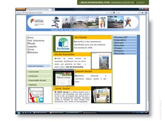 | EB23CASTANHEIROS.HTM| MEMÓRIA DESCRITIVA | LAYOUT




                        Escola E.B. 2,3 dos Castanheiros


|Início                                             Eco-Escolas                                 |Turmas |DT
|Inst. Autonomia                                                                                |Calendário
                                                    Escola EB 2,3 dos Castanheiros
|Moodle                                                                                         |Serviços
                                                    identificada como uma das melhores
|Ligações                                                                                       |Ementas
                                                    Eco-escolas em 2009…                        |Clubes
|Jornal
                                                                                                |Projetos
|Biblioteca
                          Dia das Expressões                                                    |Parcerias

                          Através    de    várias    formas   de
                          expressão, partilhamos com os outros
                          aquilo que gostamos de fazer … e
 | Manuais Escolares      assim nasce o Dia das Expressões.


 | Concursos                                        Desporto Escolar

 | Anúncios                                         DESPORTO             ESCOLAR            é
                              IMAGEM 120X100
                                                    movimento,     alegria,   paixão, é   não
 | Associação de pais
                                                    parar…

 | Notícias

                           Jornal Escolar
                          O  100% Jornal é o reflexo daquilo que a
                          escola é, das atividades que nela ocorrem
                          no dia a dia, da imagem dos alunos com o
                          relato de experiências opiniões, situações
                          vividas e sentidas no meio escolar e/ou




                                                                                                               ANABELA RAMOS
                          envolvente. Lê-o, sente-o e dá sugestões. ..



                         Ficha técnica
 