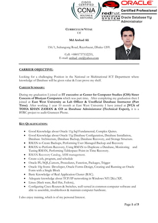 Page 1 of 5
CURRICULUM VITAE
Of
Md Arshad Ali
156/1, Sultangong Road, Rayerbazar, Dhaka-1209.
Cell: +8801737532255,
E-mail: arshad_ete@yahoo.com
CARRIER OBJECTIVE:
Looking for a challenging Position in the National or Multinational ICT Department where
knowledge of Database will be given value & I can prove my shelf.
CAREER SUMMARY:
During my graduation I joined as IT executive at Center for Computer Studies (CSS) Sister
Concern of Bhuiyan Computers which was part time. After completing my graduation then I
joined at East West University as Lab Officer & Unofficial Database Instructor (Part
Time). After working 1 year 10 month at East West University I have joined at JVCA of
TOHA KHAN ZAMAN & CO as Database Administrator (Technical Expert), it is a
BTRC project to audit Grameen Phone.
KEY QUALIFICATION:
 Good Knowledge about Oracle 11g Sql Fundamental, Complex Quires.
 Good Knowledge about Oracle 11g Database Configuration, Database Installation,
Database Architecture, Database Backup, Database Recovery, and Storage Structure.
 RMAN to Create Backups, Performing User-Managed Backup and Recovery
 RMAN to Perform Recovery, Using RMAN to Duplicate a Database, Monitoring and
Tuning RMAN, Performing Tablespace Point-in-Time Recovery.
 RMAN Recovery Catalog, ASM management.
 Create a job, program, and schedule
 Oracle PL/SQL,Cursors, Procedures, Function, Packages, Trigger
 Oracle 10g froms Developer, Oracle Forms Design, Creating and Running an Oracle
Form with a Single Block
 Basic Knowledge of Real Application Cluster (RAC).
 Adequate knowledge about TCP/IP networking in Windows NT/2Kx/XP,
 Linux (Slack ware, Red Hat, Fedora),
 Configuring Cisco Routers & Switches, well versed in common computer software and
able to assemble, troubleshoot & maintain computer hardware.
I also enjoy training, which is of my personal Interest.
 