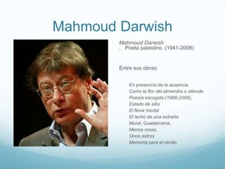 Mahmoud Darwish
        Mahmoud Darwish
        , Poeta palestino. (1941-2008)


        Entre sus obras:


            En presencia de la ausencia
            Como la flor del almendro o allende
            Poesía escogida (1966-2005),
            Estado de sitio
            El fénix mortal
            El lecho de una extraña
            Mural, Guadarrama,
            Menos rosas,
            Once astros
            Memoria para el olvido
 