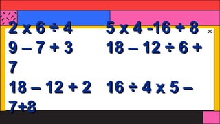 2 x 6 ÷ 4 5 x 4 -16 + 8
9 – 7 + 3 18 – 12 ÷ 6 +
7
18 – 12 + 2 16 ÷ 4 x 5 –
7+8
 