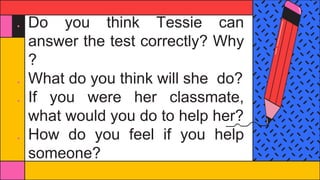● Do you think Tessie can
answer the test correctly? Why
?
● What do you think will she do?
● If you were her classmate,
what would you do to help her?
● How do you feel if you help
someone?
 