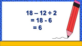 18 – 12 ÷ 2
= 18 - 6
= 6
 
