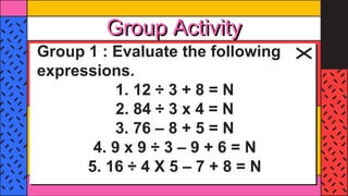 Group Activity
Group 1 : Evaluate the following
expressions.
1. 12 ÷ 3 + 8 = N
2. 84 ÷ 3 x 4 = N
3. 76 – 8 + 5 = N
4. 9 x 9 ÷ 3 – 9 + 6 = N
5. 16 ÷ 4 X 5 – 7 + 8 = N
 