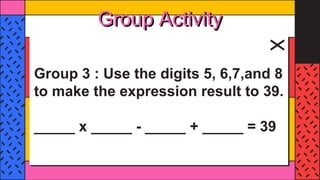 Group Activity
Group 3 : Use the digits 5, 6,7,and 8
to make the expression result to 39.
_____ x _____ - _____ + _____ = 39
 