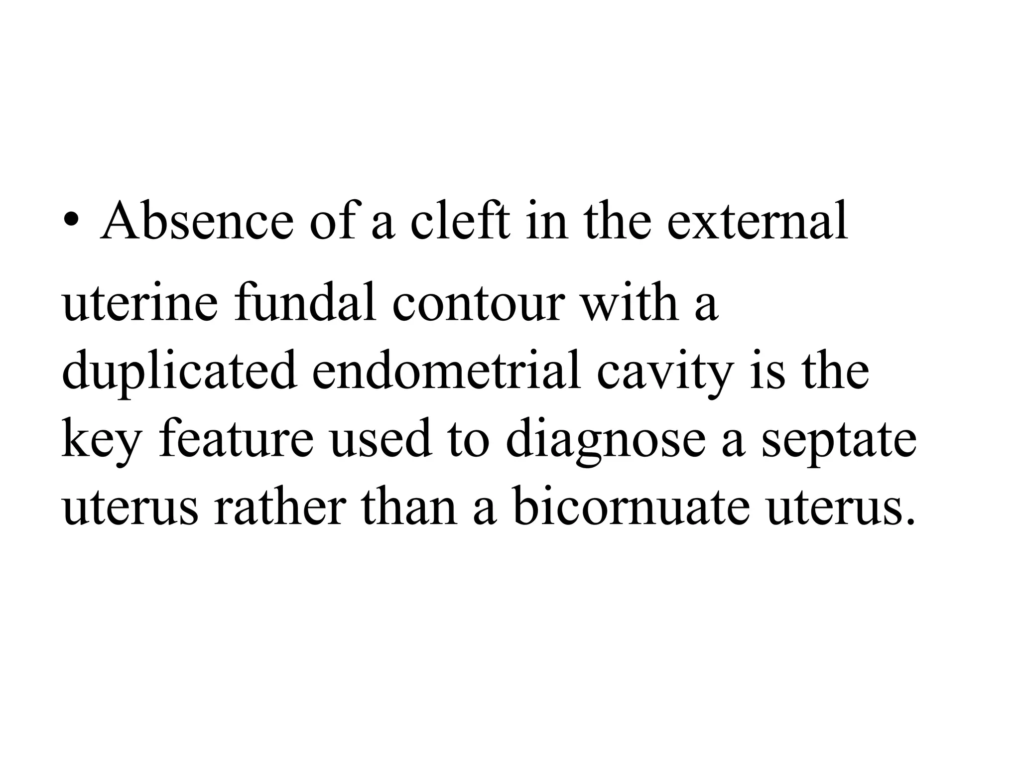 • Absence of a cleft in the external
uterine fundal contour with a
duplicated endometrial cavity is the
key feature used to diagnose a septate
uterus rather than a bicornuate uterus.