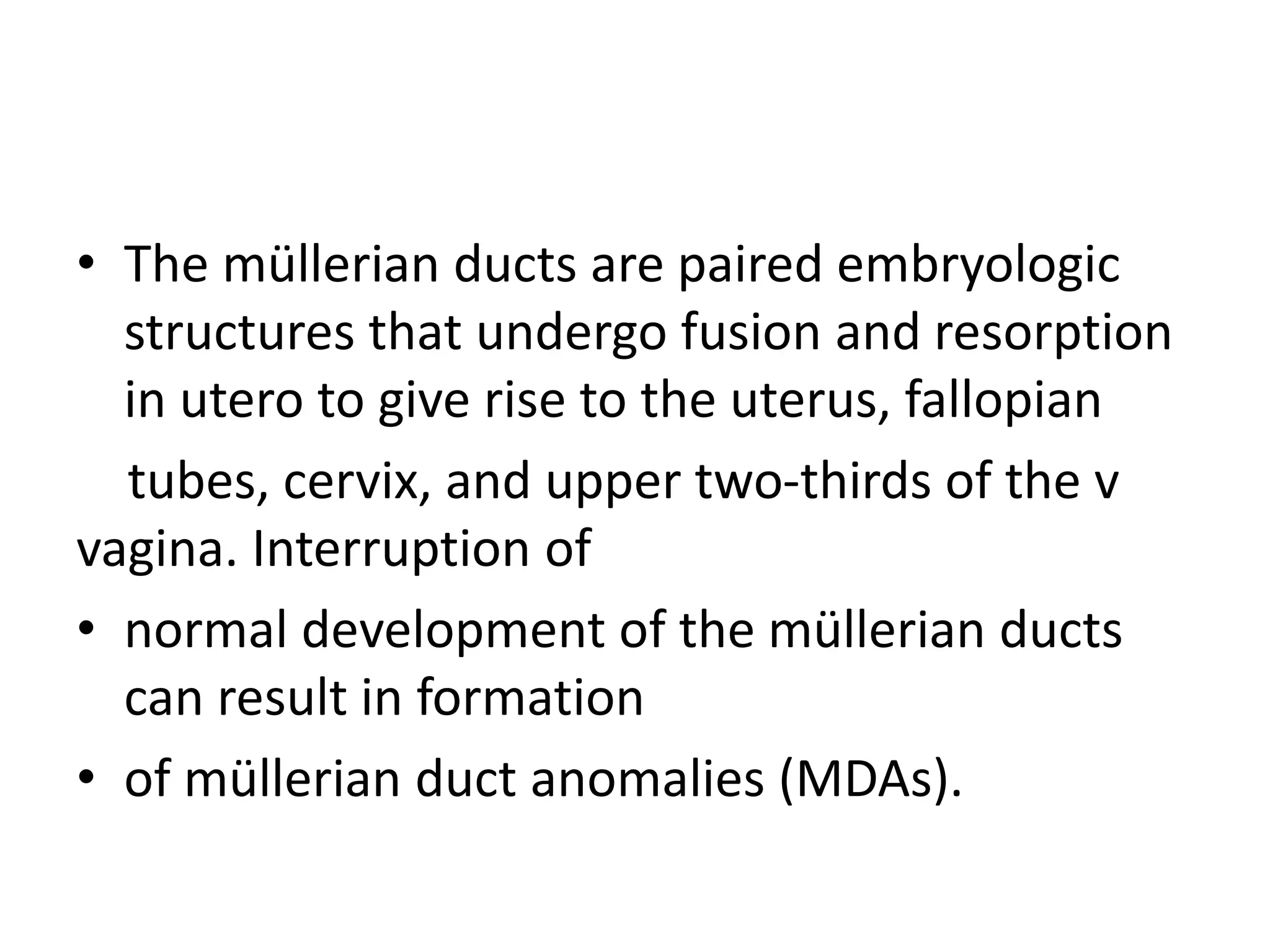 • The müllerian ducts are paired embryologic
structures that undergo fusion and resorption
in utero to give rise to the uterus, fallopian
tubes, cervix, and upper two-thirds of the v
vagina. Interruption of
• normal development of the müllerian ducts
can result in formation
• of müllerian duct anomalies (MDAs).