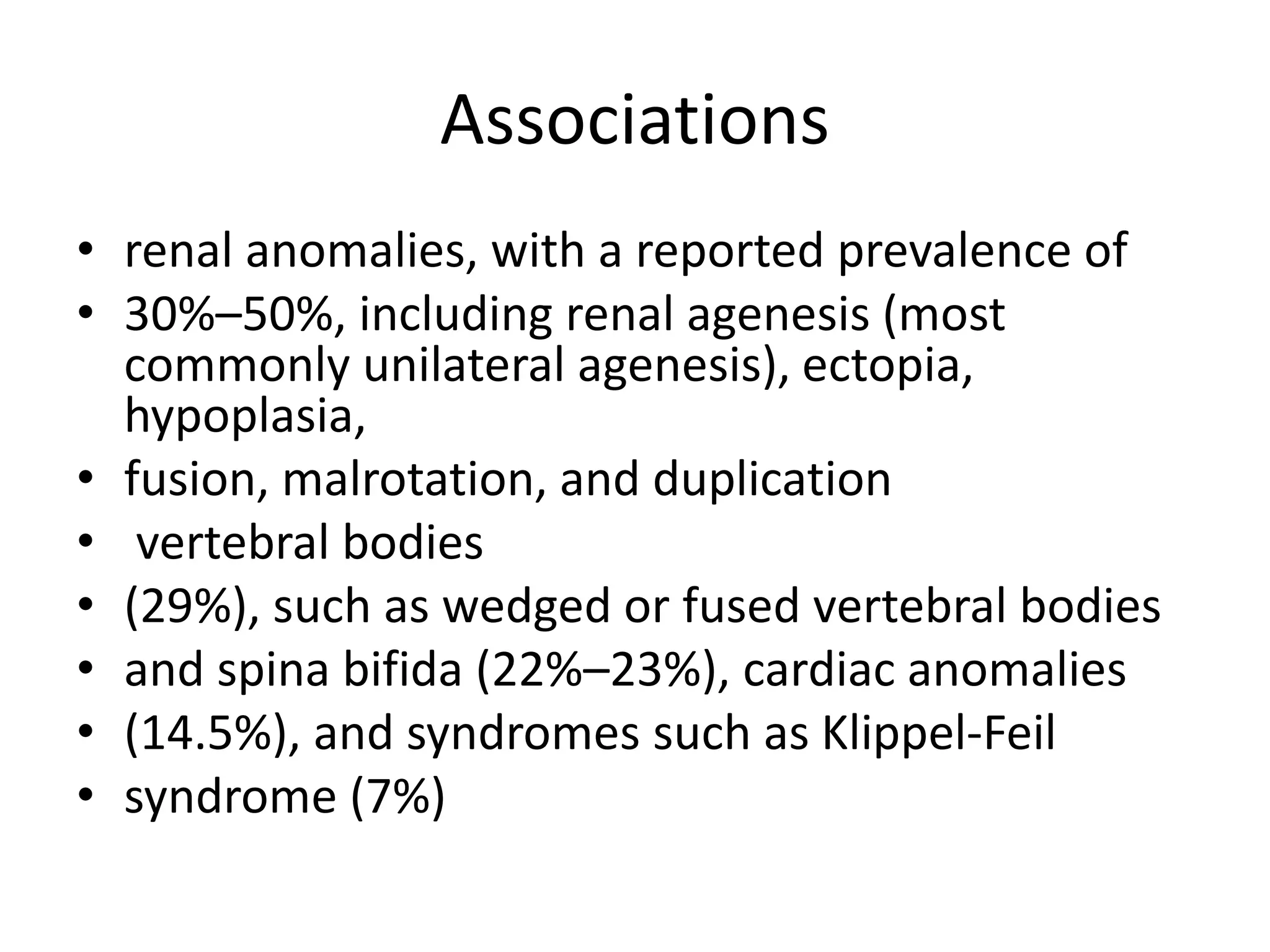 Associations
• renal anomalies, with a reported prevalence of
• 30%–50%, including renal agenesis (most
commonly unilateral agenesis), ectopia,
hypoplasia,
• fusion, malrotation, and duplication
• vertebral bodies
• (29%), such as wedged or fused vertebral bodies
• and spina bifida (22%–23%), cardiac anomalies
• (14.5%), and syndromes such as Klippel-Feil
• syndrome (7%)