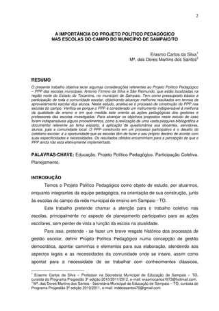 2



             A IMPORTÂNCIA DO PROJETO POLÍTICO PEDAGÓGICO
            NAS ESCOLAS DO CAMPO DO MUNICÍPIO DE SAMPAIO/TO


                                                                    Erasmo Carlos da Silva1
                                                          Mª. das Dores Martins dos Santos2



RESUMO
O presente trabalho objetiva tecer algumas considerações referentes ao Projeto Político Pedagógico
– PPP das escolas municipais: Antonio Firmino da Silva e São Raimundo, que estão localizadas na
região norte do Estado do Tocantins, no município de Sampaio. Tem como pressuposto básico a
participação de toda a comunidade escolar, objetivando alcançar melhores resultados em termos de
aproveitamento escolar dos alunos. Neste estudo, analisa-se o processo de construção do PPP nas
escolas do campo. Verifica-se porque o PPP é considerado um instrumento indispensável à melhoria
da qualidade de ensino e em que medida este orienta as ações pedagógicas dos gestores e
professores das escolas investigadas. Para alcançar os objetivos propostos neste estudo de caso
foram indispensáveis alguns procedimentos, como a realização de uma vasta pesquisa bibliográfica e
documental referente ao tema exposto, à aplicação de questionários aos docentes, servidores,
alunos, pais e comunidade local. O PPP construído em um processo participativo é o desafio do
cotidiano escolar; é a oportunidade que as escolas têm de fazer o seu próprio destino de acordo com
suas especificidades e necessidades. Os resultados obtidos encaminham para a percepção de que o
PPP ainda não está efetivamente implementado.


PALAVRAS-CHAVE: Educação. Projeto Político Pedagógico. Participação Coletiva.
Planejamento.


INTRODUÇÃO
       Temos o Projeto Político Pedagógico como objeto de estudo, por atuarmos,
enquanto integrantes da equipe pedagógica, na orientação de sua construção, junto
às escolas do campo da rede municipal de ensino em Sampaio - TO.
       Este trabalho pretende chamar a atenção para o trabalho coletivo nas
escolas, principalmente no aspecto de planejamento participativo para as ações
escolares, sem perder de vista a função da escola na atualidade.
       Para isso, pretende - se fazer um breve resgate histórico dos processos de
gestão escolar, definir Projeto Político Pedagógico numa concepção de gestão
democrática, apontar caminhos e elementos para sua elaboração, atendendo aos
aspectos legais e as necessidades da comunidade onde se insere, assim como
apontar para a necessidade de se trabalhar com conhecimentos clássicos,

1
  Erasmo Carlos da Silva – Professor na Secretaria Municipal de Educação de Sampaio – TO,
cursista do Programa Progestão 3ª edição 2010/2011/2012, e-mail: erasmocarlos1973@hotmail.com.
2
  Mª. das Dores Martins dos Santos - Secretária Municipal de Educação de Sampaio – TO, cursista do
Programa Progestão 3ª edição 2010/2011, e-mail: mddossantos70@gmail.com
 