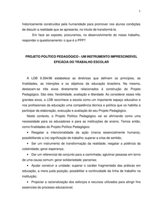 3



historicamente construídos pela humanidade para promover nos alunos condições
de discutir a realidade que se apresenta, no intuito de transformá-la.
        Em face ao exposto, procuramos, no desenvolvimento do nosso trabalho,
responder o questionamento: o que é o PPP?




  PROJETO POLÍTICO PEDAGÓGICO - UM INSTRUMENTO IMPRESCINDÍVEL
                       EFICÁCIA DO TRABALHO ESCOLAR




   A LDB 9.394/96 estabelece as diretrizes que definem os princípios, as
finalidades, as intenções e os objetivos da educação brasileira. Na mesma,
destacam-se três eixos diretamente relacionados à construção do Projeto
Pedagógico. São eles: flexibilidade, avaliação e liberdade. Ao considerar esses três
grandes eixos, a LDB reconhece a escola como um importante espaço educativo e
nos profissionais da educação uma competência técnica e política que os habilita a
participar da elaboração, execução e avaliação do seu Projeto Pedagógico.
   Neste contexto, o Projeto Político Pedagógico vai se afirmando como uma
necessidade para os educadores e para as instituições de ensino. Temos então,
como finalidades do Projeto Político Pedagógico:
   • Resgatar a intencionalidade da ação (marca essencialmente humana),
possibilitando a (re) significação do trabalho; superar a crise de sentido;
   • Ser um instrumento de transformação da realidade; resgatar a potência da
coletividade; gerar esperança;
   • Dar um referencial de conjunto para a caminhada; aglutinar pessoas em torno
de uma causa comum; gerar solidariedade; parcerias;
   • Ajudar construir a unidade; superar o caráter fragmentado das práticas em
educação, a mera justa posição; possibilitar a continuidade da linha de trabalho na
instituição;
   • Propiciar a racionalização dos esforços e recursos utilizados para atingir fins
essenciais do processo educacional;
 