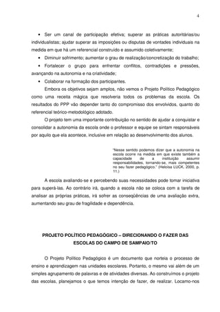 4



   • Ser um canal de participação efetiva; superar as práticas autoritárias/ou
individualistas; ajudar superar as imposições ou disputas de vontades individuais na
medida em que há um referencial construído e assumido coletivamente;
   • Diminuir sofrimento; aumentar o grau de realização/concretização do trabalho;
   • Fortalecer o grupo para enfrentar conflitos, contradições e pressões,
avançando na autonomia e na criatividade;
   • Colaborar na formação dos participantes.
      Embora os objetivos sejam amplos, não vemos o Projeto Político Pedagógico
como uma receita mágica que resolveria todos os problemas da escola. Os
resultados do PPP vão depender tanto do compromisso dos envolvidos, quanto do
referencial teórico-metodológico adotado.
      O projeto tem uma importante contribuição no sentido de ajudar a conquistar e
consolidar a autonomia da escola onde o professor e equipe se sintam responsáveis
por aquilo que ela acontece, inclusive em relação ao desenvolvimento dos alunos.


                                        “Nesse sentido podemos dizer que a autonomia na
                                        escola ocorre na medida em que existe também a
                                        capacidade     de      a    instituição  assumir
                                        responsabilidades, tornando-se, mais competentes
                                        no seu fazer pedagógico.” (Heloísa LUCK, 2000, p.
                                        11.)

      A escola avaliando-se e percebendo suas necessidades pode tomar iniciativa
para superá-las. Ao contrário irá, quando a escola não se coloca com a tarefa de
analisar as próprias práticas, irá sofrer as conseqüências de uma avaliação extra,
aumentando seu grau de fragilidade e dependência.




     PROJETO POLÍTICO PEDAGÓGICO – DIRECIONANDO O FAZER DAS
                     ESCOLAS DO CAMPO DE SAMPAIO/TO


      O Projeto Político Pedagógico é um documento que norteia o processo de
ensino e aprendizagem nas unidades escolares. Portanto, o mesmo vai além de um
simples agrupamento de palavras e de atividades diversas. Ao construímos o projeto
das escolas, planejamos o que temos intenção de fazer, de realizar. Locamo-nos
 