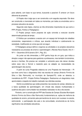 5



para adiante, com base no que temos, buscando o possível. É antever um futuro
diferente do presente.
      O Projeto não é algo que a ser construído e em seguida arquivado. Ele deve
ser construído e vivenciado em todos os momentos, por todos os envolvidos com o
processo educativo da escola.
      Seguindo esta lógica, citamos as três dimensões importantes do que seria o
PPP (Projeto, Político e Pedagógico):
      É Projeto porque reúne proposta de ação concreta a executar durante
determinado período de tempo.
      É Político por considerar a escola com um espaço de formação de cidadãos
conscientes, responsáveis e críticos, que atuarão individual e coletivamente na
sociedade, modificando os rumos que ele vai seguir.
     É Pedagógico porque define e organiza as atividades e os projetos educativos
necessários ao processo de ensino e aprendizagem. (Revista Nova Escola: Ano II –
Nº11 – Dezembro 2010/Janeiro 2011, Pág. 22.)
      Ao juntar as três dimensões, o PPP ganha força de um guia, que indica a
direção a seguir não apenas para gestores e professores, mas também funcionários,
alunos e famílias. Ele precisa ser completo o suficiente para não deixar dúvidas
sobre essa rota e flexível o bastante para se adaptar as necessidades da
aprendizagem dos alunos.
      A partir do curso Progestão elaborou-se uma Proposta de Intervenção – PI
que teve como foco o diagnóstico feito nas escolas do campo (Antonio Firmino da
Silva e São Raimundo) no município de Sampaio/TO, onde se detectou a
inexistência do PPP - Projeto Político Pedagógico. Realizamos um diagnóstico mais
aprofundado a respeito do trabalho realizado nas referidas escolas.
      Dentre os problemas que estão presentes nas escolas do campo, detectou-se
a baixa qualidade da aprendizagem, em virtude das classes multisseriadas e
ausência dos pais e comunidade nas atividades realizadas no dia a dia escolar.
     Portanto, com a construção do PPP das Escolas do Campo (Escolas Municipais
Antonio Firmino da Silva e São Raimundo) fundamentaria as ações de melhoria da
qualidade do ensino, primamdo pela permanência do aluno com sucesso na escola,
estimulando   a participação dos pais e da comunidade, envolvendo-os de forma
significativa nas atividades educativas.
 