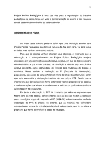 9



Projeto Político Pedagógico é uma das vias para a organização do trabalho
pedagógico na escola tendo em vista a democratização do ensino e das relações
que se desenvolvem no interior do sistema escolar.




CONSIDERAÇÕES FINAIS




      Ao linear deste trabalho pode-se definir que uma Instituição escolar sem
Projeto Político Pedagógico não tem um rumo certo, fica sem norte, vai para todos
os lados, mais nenhum serve como suporte.
      Para que as escolas venham alcançar seus objetivos, é importante que a
construção e o acompanhamento do Projeto Político Pedagógico estejam
alicerçados em uma administração participativa, coletiva, em que as decisões sejam
democratizadas e que o seu processo de avaliação e revisão seja uma prática
coletiva constante, como oportunidade de reflexão para mudanças de direção e
caminhos. Nesse sentido, a realização da PI (Proposta de Intervenção),
proporcionou as escolas do campo (Antonio Firmino da Silva e São Raimundo) sentir
que seria necessária a elaboração imediata do seu próprio PPP. Sendo que o
mesmo teria que ser realizado de forma sistemática visando proporcionar as escolas
a realizarem ações que vissem a contribuir com a melhoria da qualidade do ensino e
aprendizagem de seus alunos.
      Por tanto, a elaboração do PPP foi construído por todos os segmentos que
fazem parte da vida escolar, compreendendo que as leis não mudam a realidade
como um mágico, e que não bastando a LDB (9394 96) atribuir às escolas tarefa de
elaboração do PPP. É preciso, no entanto, que as mesmas não confundam
autonomia com soberania, pois ela (escola) não é independente, nem faz ou altera a
própria lei que define as diretrizes e bases da educação.
 