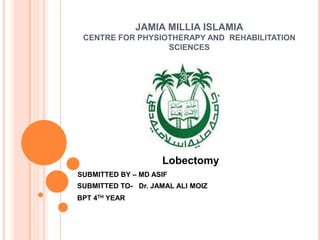 JAMIA MILLIA ISLAMIA
CENTRE FOR PHYSIOTHERAPY AND REHABILITATION
SCIENCES
Lobectomy
SUBMITTED BY – MD ASIF
SUBMITTED TO- Dr. JAMAL ALI MOIZ
BPT 4TH YEAR
 