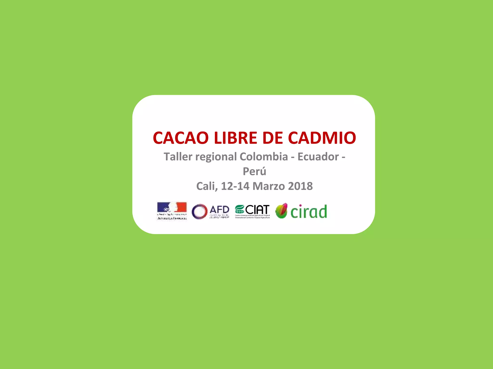 CACAO LIBRE DE CADMIO
Taller regional Colombia - Ecuador -
Perú
Cali, 12-14 Marzo 2018
 