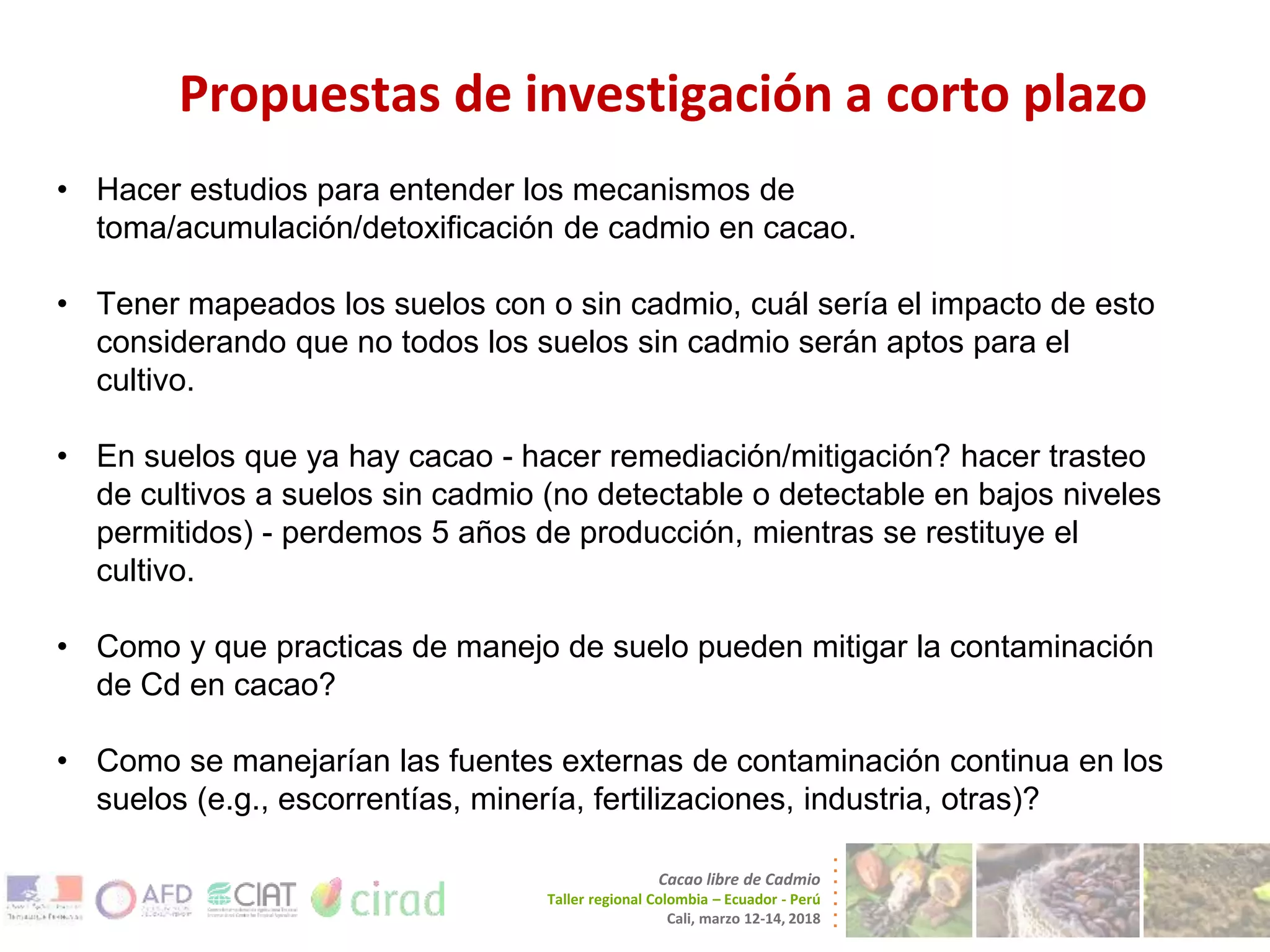Propuestas de investigación a corto plazo
Cacao libre de Cadmio
Taller regional Colombia – Ecuador - Perú
Cali, marzo 12-14, 2018
• Hacer estudios para entender los mecanismos de
toma/acumulación/detoxificación de cadmio en cacao.
• Tener mapeados los suelos con o sin cadmio, cuál sería el impacto de esto
considerando que no todos los suelos sin cadmio serán aptos para el
cultivo.
• En suelos que ya hay cacao - hacer remediación/mitigación? hacer trasteo
de cultivos a suelos sin cadmio (no detectable o detectable en bajos niveles
permitidos) - perdemos 5 años de producción, mientras se restituye el
cultivo.
• Como y que practicas de manejo de suelo pueden mitigar la contaminación
de Cd en cacao?
• Como se manejarían las fuentes externas de contaminación continua en los
suelos (e.g., escorrentías, minería, fertilizaciones, industria, otras)?
 