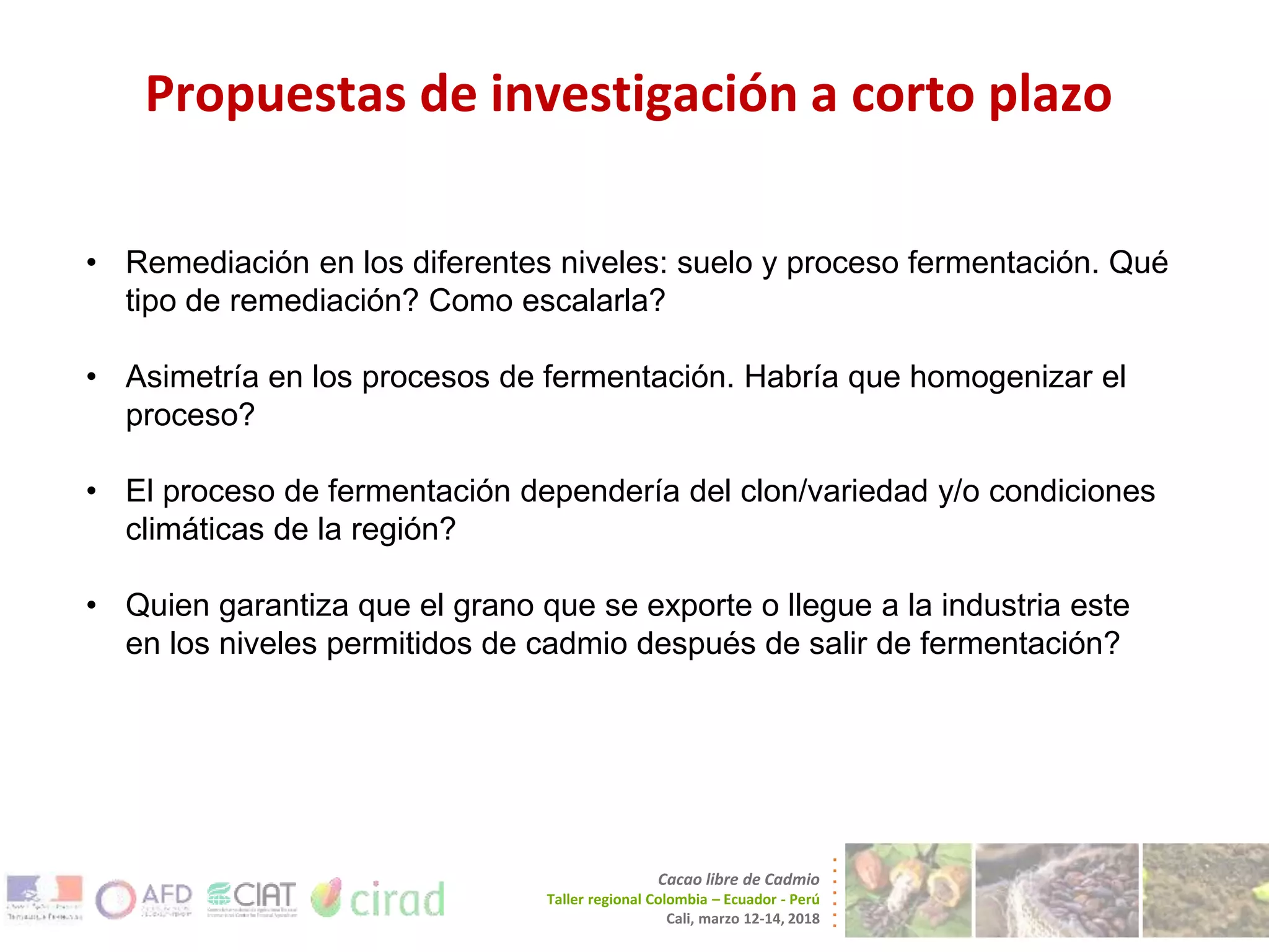 Propuestas de investigación a corto plazo
Cacao libre de Cadmio
Taller regional Colombia – Ecuador - Perú
Cali, marzo 12-14, 2018
• Remediación en los diferentes niveles: suelo y proceso fermentación. Qué
tipo de remediación? Como escalarla?
• Asimetría en los procesos de fermentación. Habría que homogenizar el
proceso?
• El proceso de fermentación dependería del clon/variedad y/o condiciones
climáticas de la región?
• Quien garantiza que el grano que se exporte o llegue a la industria este
en los niveles permitidos de cadmio después de salir de fermentación?
 