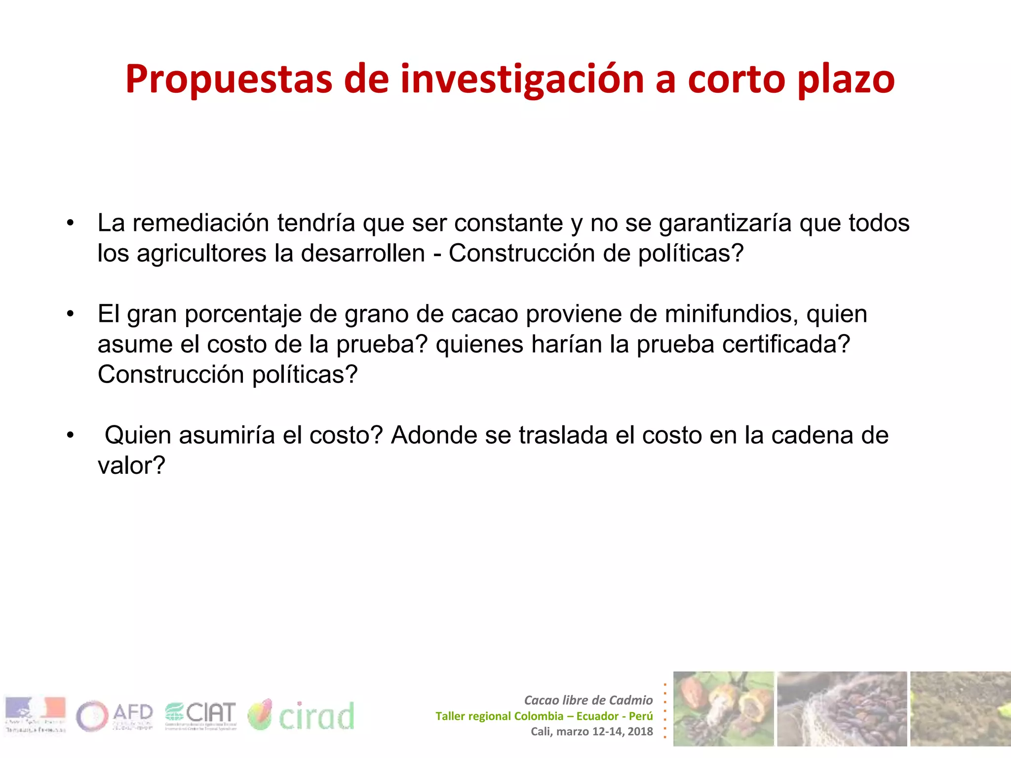 Propuestas de investigación a corto plazo
Cacao libre de Cadmio
Taller regional Colombia – Ecuador - Perú
Cali, marzo 12-14, 2018
• La remediación tendría que ser constante y no se garantizaría que todos
los agricultores la desarrollen - Construcción de políticas?
• El gran porcentaje de grano de cacao proviene de minifundios, quien
asume el costo de la prueba? quienes harían la prueba certificada?
Construcción políticas?
• Quien asumiría el costo? Adonde se traslada el costo en la cadena de
valor?
 