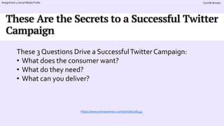 Assignment 4 Social Media Probe Camille Brooks
https://www.entrepreneur.com/article/306345
These 3 Questions Drive a SuccessfulTwitter Campaign:
• What does the consumer want?
• What do they need?
• What can you deliver?
 