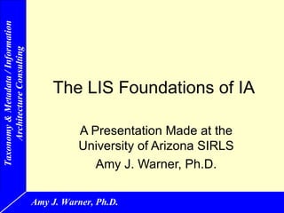 Taxonomy & Metadata / Information
     Architecture Consulting




                                        The LIS Foundations of IA

                                              A Presentation Made at the
                                              University of Arizona SIRLS
                                                 Amy J. Warner, Ph.D.

                                    Amy J. Warner, Ph.D.
 