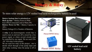 Battery & Relay
To store solar energy a 12V sealed lead acid rechargeable battery is used
Battery backup time is calculated as:
Back up time = Battery Power in Watt
hour (Wh)/Connected Load in Watts (W)
Battery Power in Wh = Battery Capacity in
AH x
Battery Voltage (V) x Number of Batteries
12V sealed lead acid
battery
A relay is an electromagnetic switch that is
used to turn on and turn off a circuit by a low
power signal, or where several circuits must
be controlled by one signal. We are used 220v
-AC 10A relay in this project.
We are used two relay in this project , one is
decide which through of the pump input and
other relay working when the pump is off or
off
Pinout DPDT Relay
Pinout SPDT Relay
 