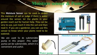 Moisture sensor & Pump
This Moisture Sensor can be used to detect
the moisture of soil or judge if there is water
around the sensor, let the plants in your
garden reach out for human help. They can be
very to use, just insert it into the soil and then
read it. If you are a gardener, you can use this
sensor to know when your plants need to be
watered.
We are used 5v dc submersible
pump in this project .This water
pump can be submersible, which it is
convenient and useful.
Moisture sensor with Arduino
Moisture sensorWater pump
 