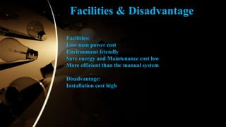 Facilities:
Low man power cost
Environment friendly
Save energy and Maintenance cost low
More efficient than the manual system
Disadvantage:
Installation cost high
Facilities & Disadvantage
 