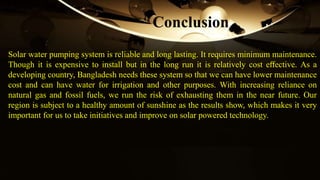 Solar water pumping system is reliable and long lasting. It requires minimum maintenance.
Though it is expensive to install but in the long run it is relatively cost eﬀective. As a
developing country, Bangladesh needs these system so that we can have lower maintenance
cost and can have water for irrigation and other purposes. With increasing reliance on
natural gas and fossil fuels, we run the risk of exhausting them in the near future. Our
region is subject to a healthy amount of sunshine as the results show, which makes it very
important for us to take initiatives and improve on solar powered technology.
Conclusion
 