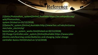 [1]Solar,Photovoltaic_system[Online].Available:https://en.wikipedia.org/
wiki/Photovoltaic_
system (Visited on 01/12/2018)
[2]Solar,PV_system,[Online],Available:http://www.fsec.ucf.edu/en/consu
mer/solar_electricity/
basics/how_pv_system_works.htm(Visited on 02/12/2018)
[3] Charge Controller,solar_system,[Online]Available:https://www.solar-
electric.com/learning-center/batteries-and-charging /solar-charge-
controller-basics.html(Visited on 5/12/2018)
Reference
 