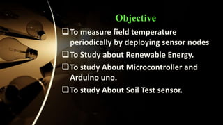 Objective
To measure field temperature
periodically by deploying sensor nodes
To Study about Renewable Energy.
To study About Microcontroller and
Arduino uno.
To study About Soil Test sensor.
 