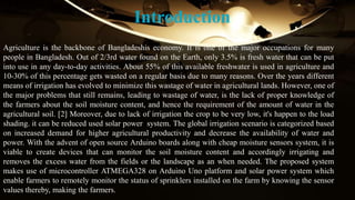 Introduction
Agriculture is the backbone of Bangladeshis economy. It is one of the major occupations for many
people in Bangladesh. Out of 2/3rd water found on the Earth, only 3.5% is fresh water that can be put
into use in any day-to-day activities. About 55% of this available freshwater is used in agriculture and
10-30% of this percentage gets wasted on a regular basis due to many reasons. Over the years different
means of irrigation has evolved to minimize this wastage of water in agricultural lands. However, one of
the major problems that still remains, leading to wastage of water, is the lack of proper knowledge of
the farmers about the soil moisture content, and hence the requirement of the amount of water in the
agricultural soil. [2] Moreover, due to lack of irrigation the crop to be very low, it's happen to the load
shading. it can be reduced used solar power system. The global irrigation scenario is categorized based
on increased demand for higher agricultural productivity and decrease the availability of water and
power. With the advent of open source Arduino boards along with cheap moisture sensors system, it is
viable to create devices that can monitor the soil moisture content and accordingly irrigating and
removes the excess water from the fields or the landscape as an when needed. The proposed system
makes use of microcontroller ATMEGA328 on Arduino Uno platform and solar power system which
enable farmers to remotely monitor the status of sprinklers installed on the farm by knowing the sensor
values thereby, making the farmers.
 