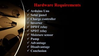 Hardware Requirements
 Arduino Uno
 Solar panel
 Charge controller
 Inverter
 DPDT relay
 SPDT relay
 Moisture sensor
 Pump
 Advantage
 Disadvantage
 Conclusion
 