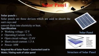 Solar panels :
Solar panels are those devices which are used to absorb the
sun's rays and
convert them into electricity or heat.
Solar Panel
Solar Panel
Specification
 Working voltage: 12 V
 Operating Current: 1.2A
 Open circuit voltage: 12.6V
 Short circuit current: 1.5 A
 Power: 10W
Required No of Solar Panel = Connected Load in
Watts / Rating watt of solar panel Structure of Solar Panel
 