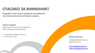 Башин Андрей
Директор по продажам и развитию
ООО «Мобильное Измерение»
e: abashin@mobiledimension.ru
t: +7 916 541 71 89
СПАСИБО ЗА ВНИМАНИЕ!
Подробно о всех наших продуктах и разработках
мы готовы рассказать по Вашему запросу
Mobile Dimension
info@mobiledimension.ru
8 800 555 67 13
dev.mobiledimension.ru
mdm.mobiledimension.ru
 