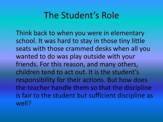 The Student’s Role
Think back to when you were in elementary
school. It was hard to stay in those tiny little
seats with those crammed desks when all you
wanted to do was play outside with your
friends. For this reason, and many others,
children tend to act out. It is the student’s
responsibility for their actions. But how does
the teacher handle them so that the discipline
is fair to the student but sufficient discipline as
well?
 