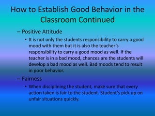 How to Establish Good Behavior in the
        Classroom Continued
 – Positive Attitude
    • It is not only the students responsibility to carry a good
      mood with them but it is also the teacher’s
      responsibility to carry a good mood as well. If the
      teacher is in a bad mood, chances are the students will
      develop a bad mood as well. Bad moods tend to result
      in poor behavior.
 – Fairness
    • When disciplining the student, make sure that every
      action taken is fair to the student. Student’s pick up on
      unfair situations quickly.
 