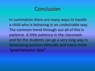 Conclusion
In summation there are many ways to handle
a child who is behaving in an undesirable way.
The common trend through out all of this is
patience. A little patience in the classroom
and for the students can go a very long way in
developing positive attitudes and many more
“good behavior days”.
 