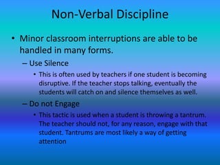 Non-Verbal Discipline
• Minor classroom interruptions are able to be
  handled in many forms.
  – Use Silence
     • This is often used by teachers if one student is becoming
       disruptive. If the teacher stops talking, eventually the
       students will catch on and silence themselves as well.
  – Do not Engage
     • This tactic is used when a student is throwing a tantrum.
       The teacher should not, for any reason, engage with that
       student. Tantrums are most likely a way of getting
       attention
 